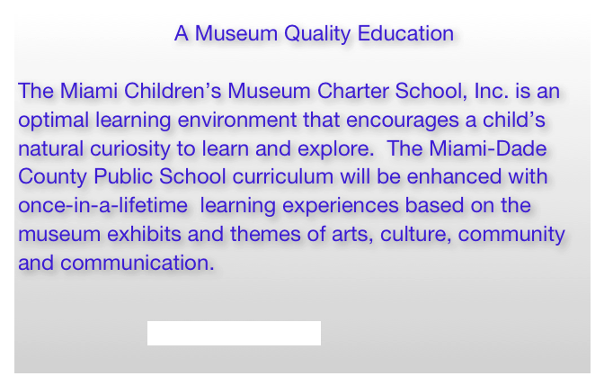                                A Museum Quality Education

The Miami Children’s Museum Charter School, Inc. is an optimal learning environment that encourages a child’s natural curiosity to learn and explore.  The Miami-Dade County Public School curriculum will be enhanced with once-in-a-lifetime  learning experiences based on the museum exhibits and themes of arts, culture, community and communication.


                          www.miamichildrensmuseum.org